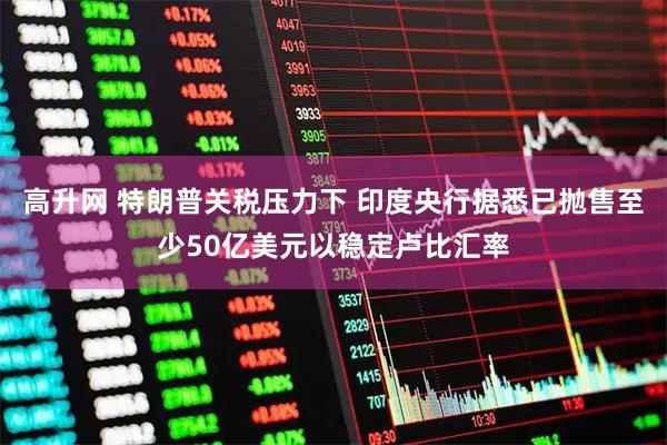 高升网 特朗普关税压力下 印度央行据悉已抛售至少50亿美元以稳定卢比汇率