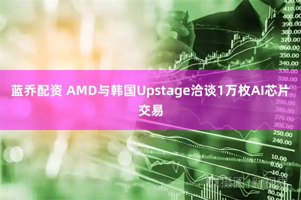 蓝乔配资 AMD与韩国Upstage洽谈1万枚AI芯片交易