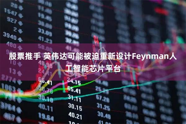 股票推手 英伟达可能被迫重新设计Feynman人工智能芯片平台