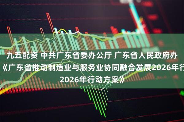 九五配资 中共广东省委办公厅 广东省人民政府办公厅印发《广东省推动制造业与服务业协同融合发展2026年行动方案》