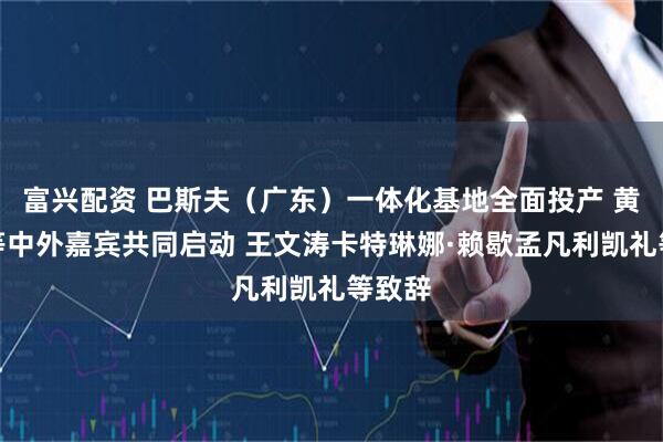 富兴配资 巴斯夫(广东)一体化基地全面投产 黄坤明等中外嘉宾共同启动 王文涛卡特琳娜·赖歇孟凡利凯礼等致辞