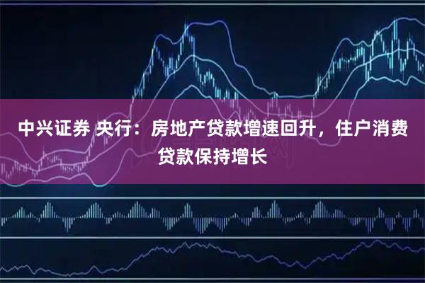 中兴证券 央行:房地产贷款增速回升,住户消费贷款保持增长