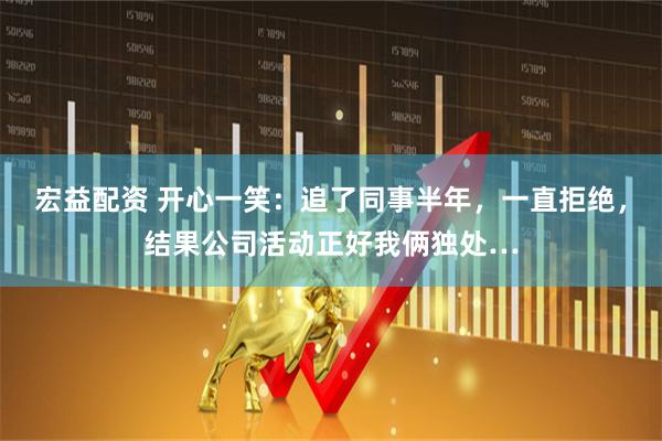 宏益配资 开心一笑：追了同事半年，一直拒绝，结果公司活动正好我俩独处…