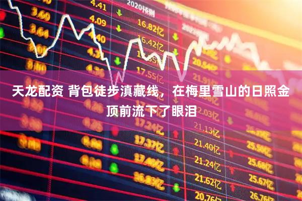 天龙配资 背包徒步滇藏线，在梅里雪山的日照金顶前流下了眼泪
