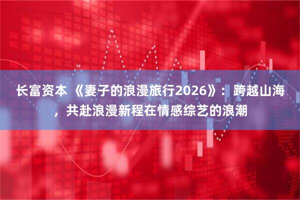 长富资本 《妻子的浪漫旅行2026》：跨越山海，共赴浪漫新程在情感综艺的浪潮