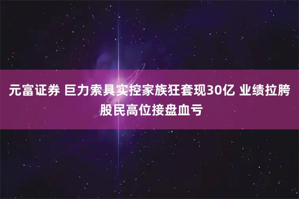 元富证券 巨力索具实控家族狂套现30亿 业绩拉胯 股民高位接盘血亏