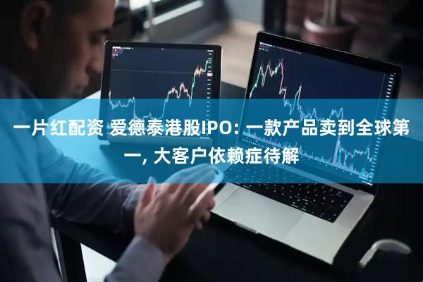 一片红配资 爱德泰港股IPO: 一款产品卖到全球第一, 大客户依赖症待解