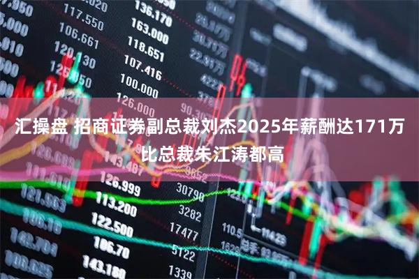 汇操盘 招商证券副总裁刘杰2025年薪酬达171万 比总裁朱江涛都高
