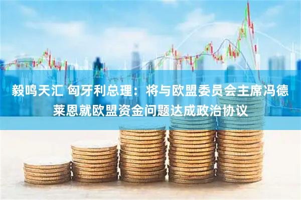 毅鸣天汇 匈牙利总理：将与欧盟委员会主席冯德莱恩就欧盟资金问题达成政治协议