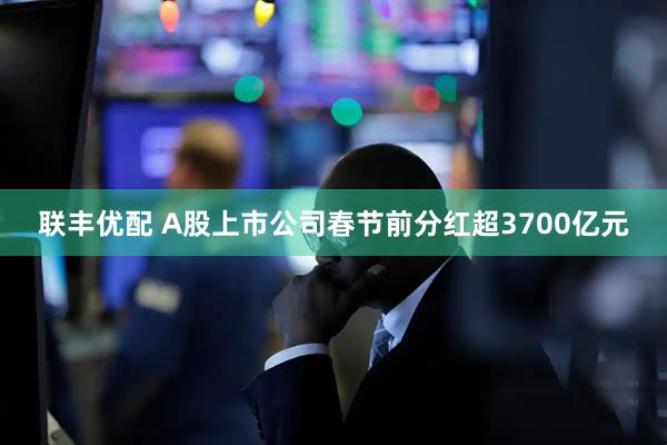 联丰优配 A股上市公司春节前分红超3700亿元