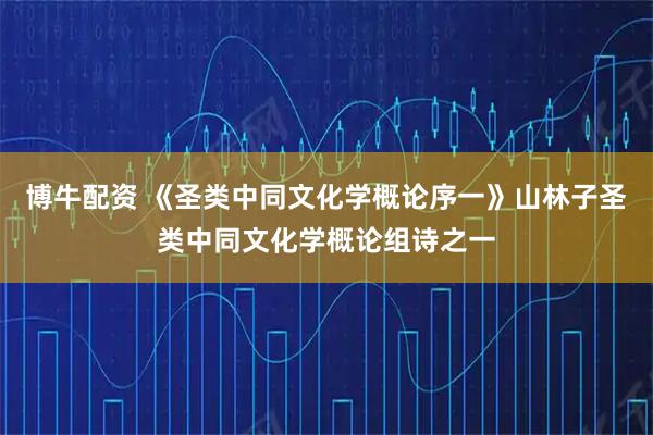 博牛配资 《圣类中同文化学概论序一》山林子圣类中同文化学概论组诗之一