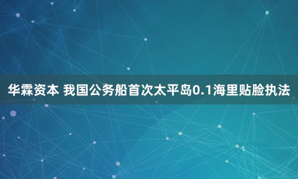 华霖资本 我国公务船首次太平岛0.1海里贴脸执法