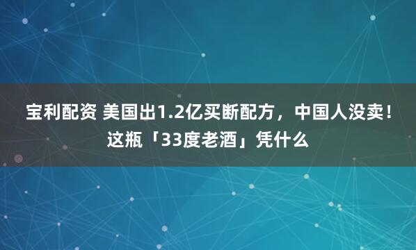 宝利配资 美国出1.2亿买断配方，中国人没卖！这瓶「33度老酒」凭什么