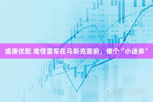 盛康优配 难怪雷军在马斯克面前，像个“小迷弟”