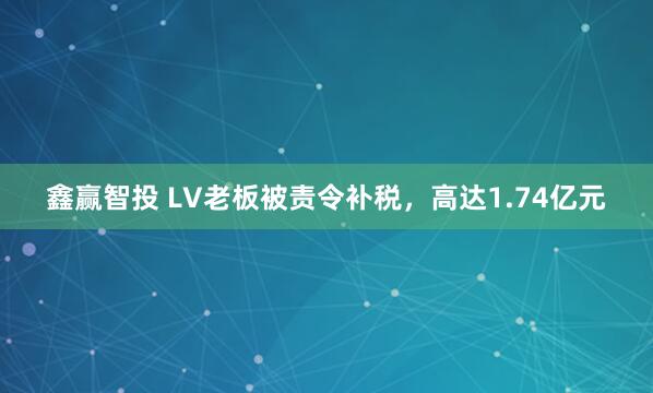 鑫赢智投 LV老板被责令补税，高达1.74亿元