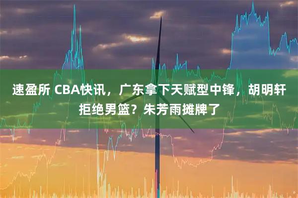 速盈所 CBA快讯，广东拿下天赋型中锋，胡明轩拒绝男篮？朱芳雨摊牌了
