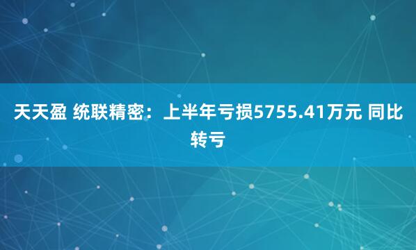 天天盈 统联精密：上半年亏损5755.41万元 同比转亏