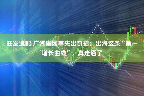 旺发速配 广汽集团率先出奇招：出海这条“第一增长曲线”，真走通了