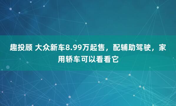 趣投顾 大众新车8.99万起售，配辅助驾驶，家用轿车可以看看它