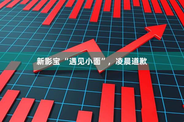 新影宝 “遇见小面”，凌晨道歉